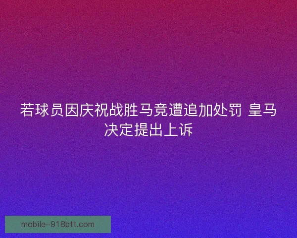 若球员因庆祝战胜马竞遭追加处罚 皇马决定提出上诉