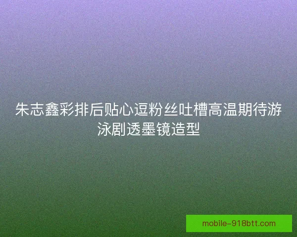 朱志鑫彩排后贴心逗粉丝吐槽高温期待游泳剧透墨镜造型 朱志鑫彩排后贴心逗粉丝吐槽高温期待游泳剧透墨镜造型
