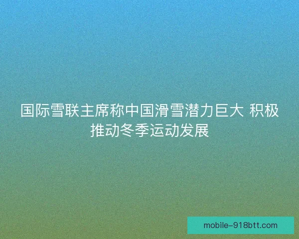 国际雪联主席称中国滑雪潜力巨大 积极推动冬季运动发展
