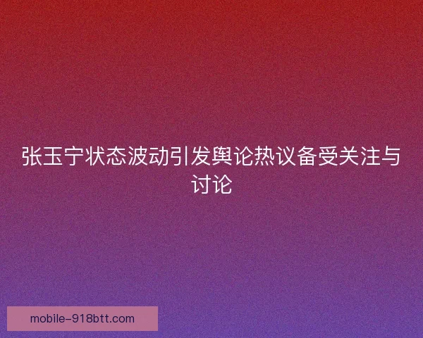 张玉宁状态波动引发舆论热议备受关注与讨论