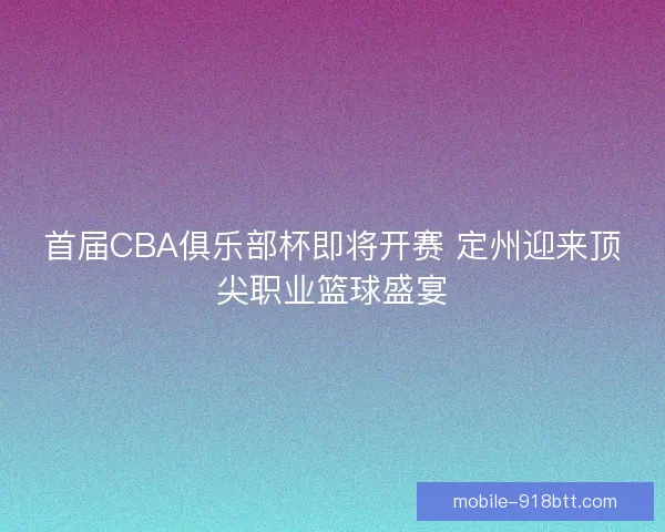 首届CBA俱乐部杯即将开赛 定州迎来顶尖职业篮球盛宴
