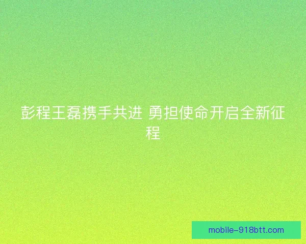 彭程王磊携手共进 勇担使命开启全新征程